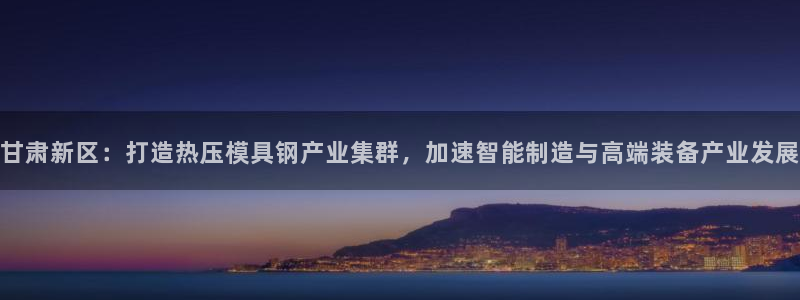 易倍企业管理软件怎么样：甘肃新区：打造热压模具钢产业集群
